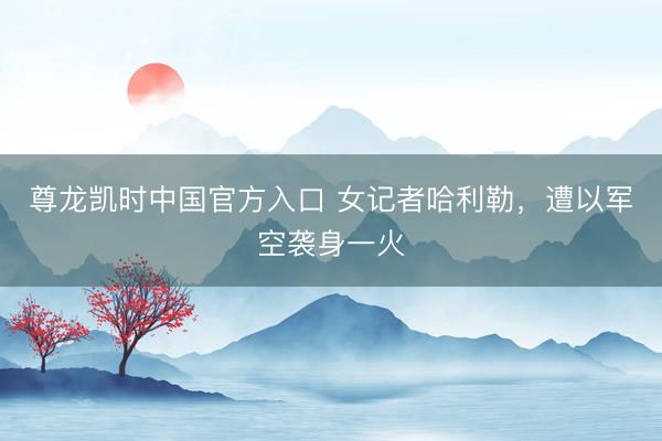 尊龙凯时中国官方入口 女记者哈利勒，遭以军空袭身一火