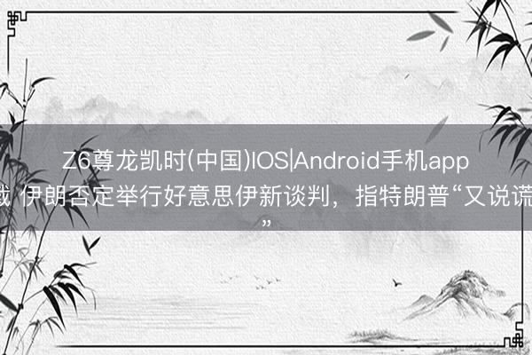 Z6尊龙凯时(中国)IOS|Android手机app下载 伊朗否定举行好意思伊新谈判，指特朗普“又说谎了”