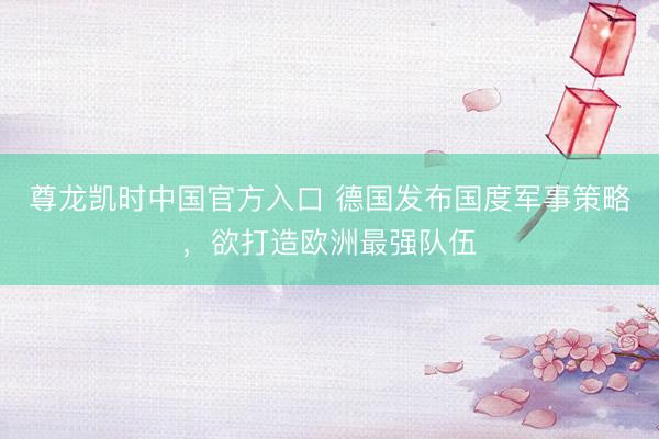 尊龙凯时中国官方入口 德国发布国度军事策略，欲打造欧洲最强队伍
