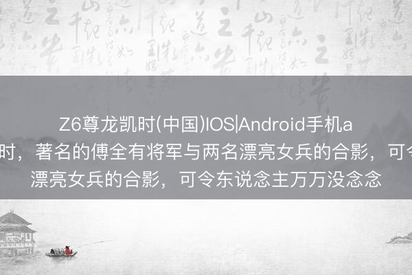 Z6尊龙凯时(中国)IOS|Android手机app下载 这是老山斗争时，著名的傅全有将军与两名漂亮女兵的合影，可令东说念主万万没念念