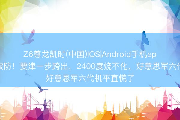 Z6尊龙凯时(中国)IOS|Android手机app下载 澈底破防！要津一步跨出，2400度烧不化，好意思军六代机平直慌了