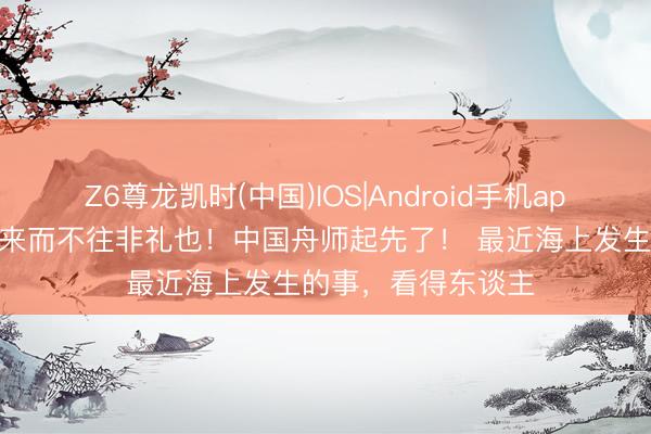Z6尊龙凯时(中国)IOS|Android手机app下载 解气！！！来而不往非礼也！中国舟师起先了！ 最近海上发生的事，看得东谈主