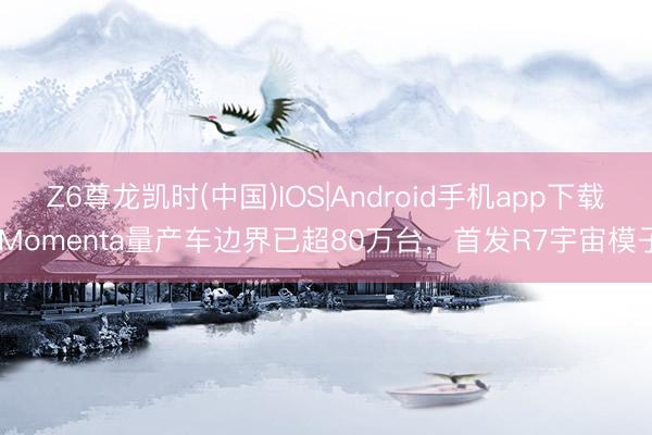 Z6尊龙凯时(中国)IOS|Android手机app下载 Momenta量产车边界已超80万台，首发R7宇宙模子