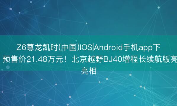 Z6尊龙凯时(中国)IOS|Android手机app下载 预售价21.48万元！北京越野BJ40增程长续航版亮相