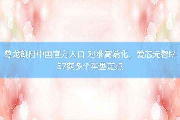 尊龙凯时中国官方入口 对准高端化,爱芯元智M57获多个车型定点