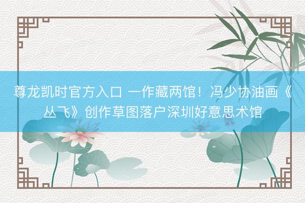 尊龙凯时官方入口 一作藏两馆！冯少协油画《丛飞》创作草图落户深圳好意思术馆