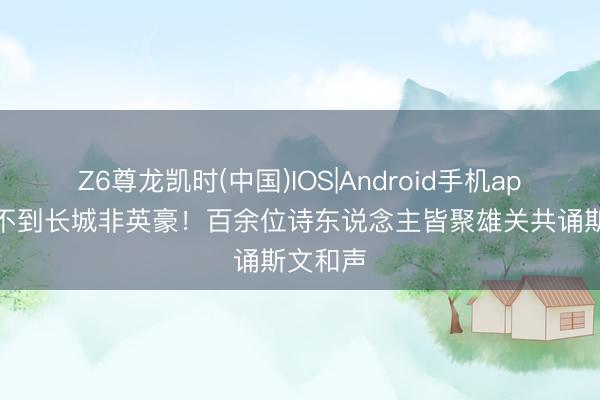 Z6尊龙凯时(中国)IOS|Android手机app下载 不到长城非英豪！百余位诗东说念主皆聚雄关共诵斯文和声