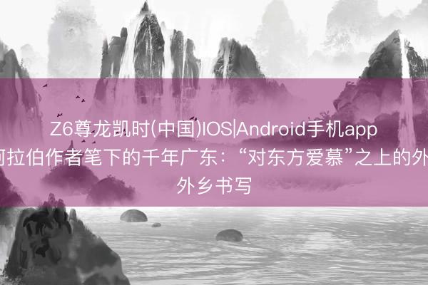 Z6尊龙凯时(中国)IOS|Android手机app下载 阿拉伯作者笔下的千年广东：“对东方爱慕”之上的外乡书写