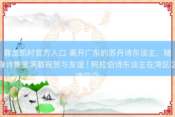 尊龙凯时官方入口 离开广东的苏丹诗东谈主，随身诗集里满载祝贺与友谊 | 阿拉伯诗东谈主在湾区②