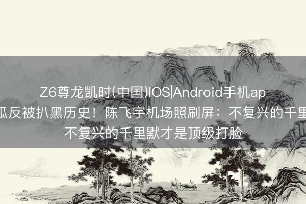 Z6尊龙凯时(中国)IOS|Android手机app下载 狗仔爆假瓜反被扒黑历史！陈飞宇机场照刷屏：不复兴的千里默才是顶级打脸