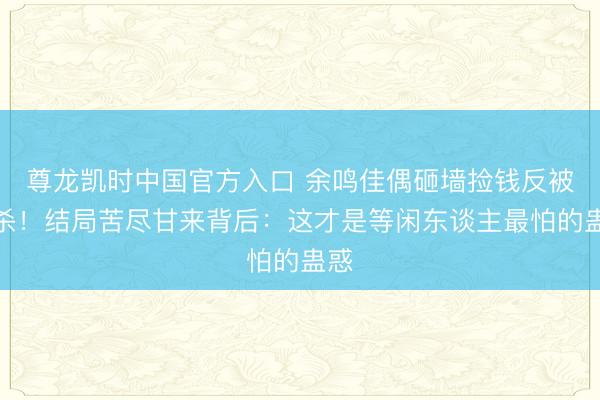尊龙凯时中国官方入口 余鸣佳偶砸墙捡钱反被追杀！结局苦尽甘来背后：这才是等闲东谈主最怕的蛊惑