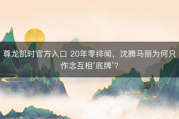 尊龙凯时官方入口 20年零绯闻，沈腾马丽为何只作念互相‘底牌’？