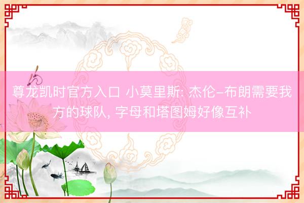 尊龙凯时官方入口 小莫里斯: 杰伦-布朗需要我方的球队， 字母和塔图姆好像互补
