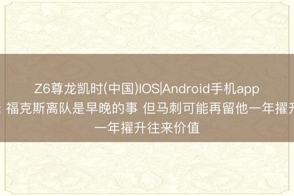 Z6尊龙凯时(中国)IOS|Android手机app下载 巴爷: 福克斯离队是早晚的事 但马刺可能再留他一年擢升往来价值