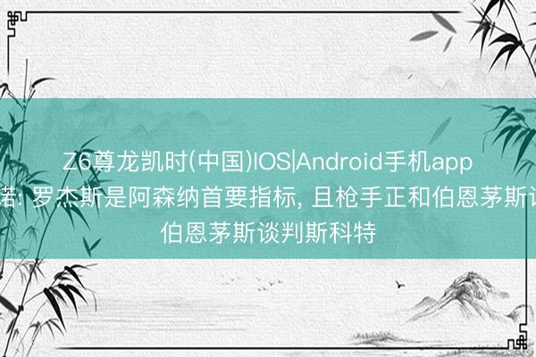 Z6尊龙凯时(中国)IOS|Android手机app下载 罗马诺: 罗杰斯是阿森纳首要指标， 且枪手正和伯恩茅斯谈判斯科特