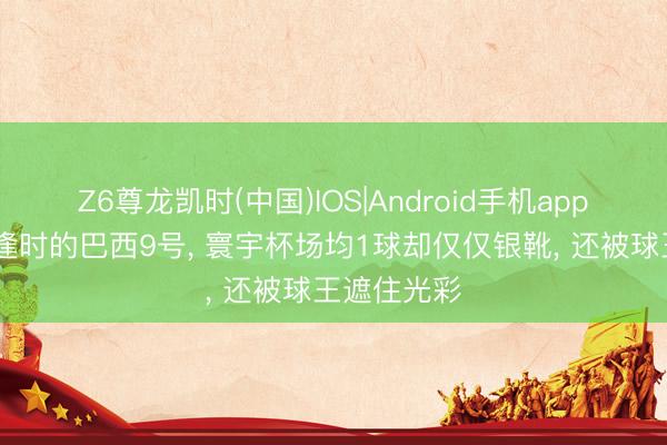 Z6尊龙凯时(中国)IOS|Android手机app下载 生不逢时的巴西9号， 寰宇杯场均1球却仅仅银靴， 还被球王遮住光彩