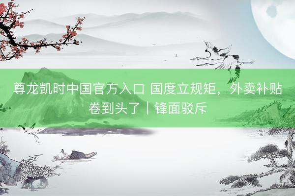 尊龙凯时中国官方入口 国度立规矩，外卖补贴卷到头了｜锋面驳斥