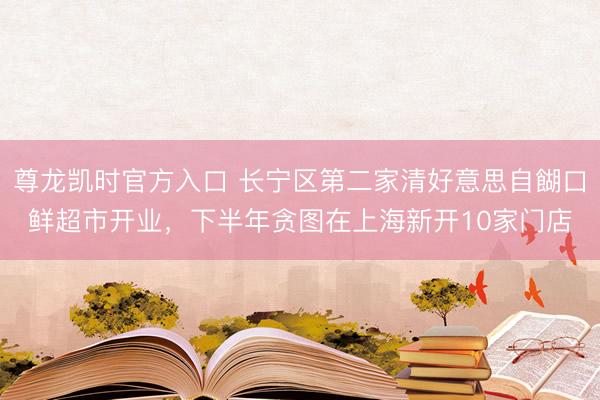 尊龙凯时官方入口 长宁区第二家清好意思自餬口鲜超市开业,下半年贪图在上海新开10家门店