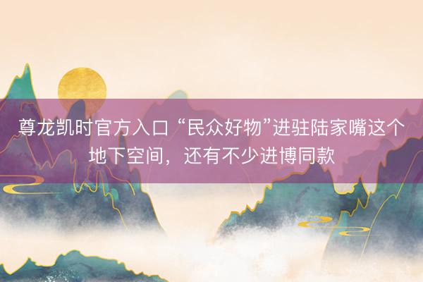 尊龙凯时官方入口 “民众好物”进驻陆家嘴这个地下空间，还有不少进博同款