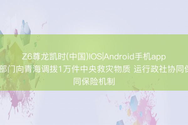Z6尊龙凯时(中国)IOS|Android手机app下载 三部门向青海调拨1万件中央救灾物质 运行政社协同保险机制