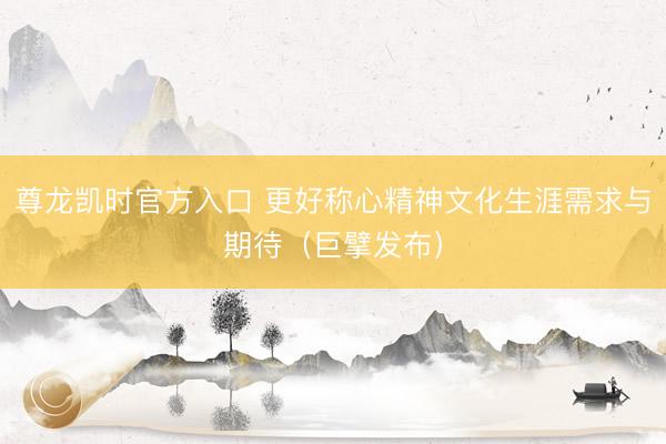 尊龙凯时官方入口 更好称心精神文化生涯需求与期待（巨擘发布）