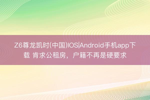 Z6尊龙凯时(中国)IOS|Android手机app下载 肯求公租房，户籍不再是硬要求