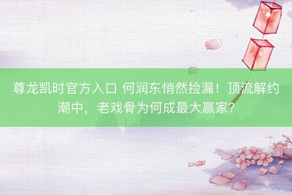 尊龙凯时官方入口 何润东悄然捡漏!顶流解约潮中,老戏骨为何成最大赢家?
