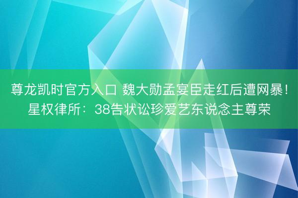 尊龙凯时官方入口 魏大勋孟宴臣走红后遭网暴!星权律所:38告状讼珍爱艺东说念主尊荣